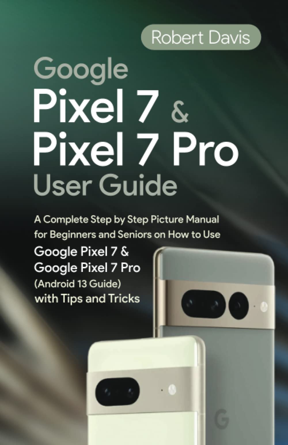 Google Pixel 7 and Pixel 7 Pro User Guide: A Complete Step-by-Step Picture Manual for beginners and Seniors on How to Use Google Pixel 7 and Google Pixel 7 Pro (Android 13 Guide) With Tips and Tricks