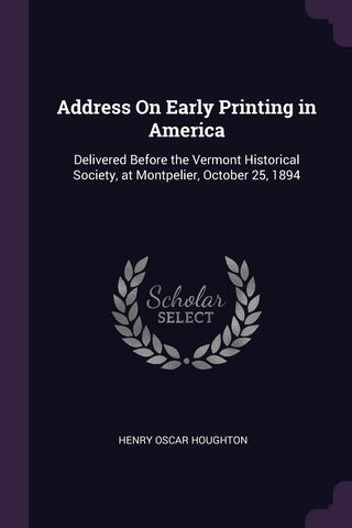 Address On Early Printing in America: Delivered Before the Vermont Historical Society, at Montpelier, October 25, 1894