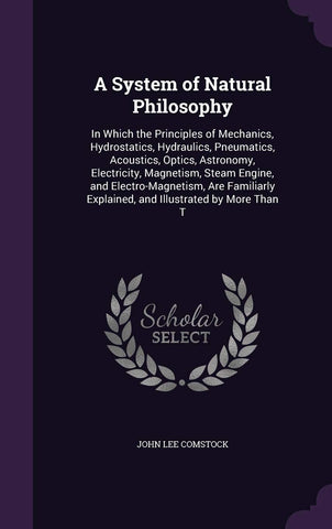A System of Natural Philosophy: In Which the Principles of Mechanics, Hydrostatics, Hydraulics, Pneumatics, Acoustics, Optics, Astronomy, Electricity, ... Explained, and Illustrated by More Than T