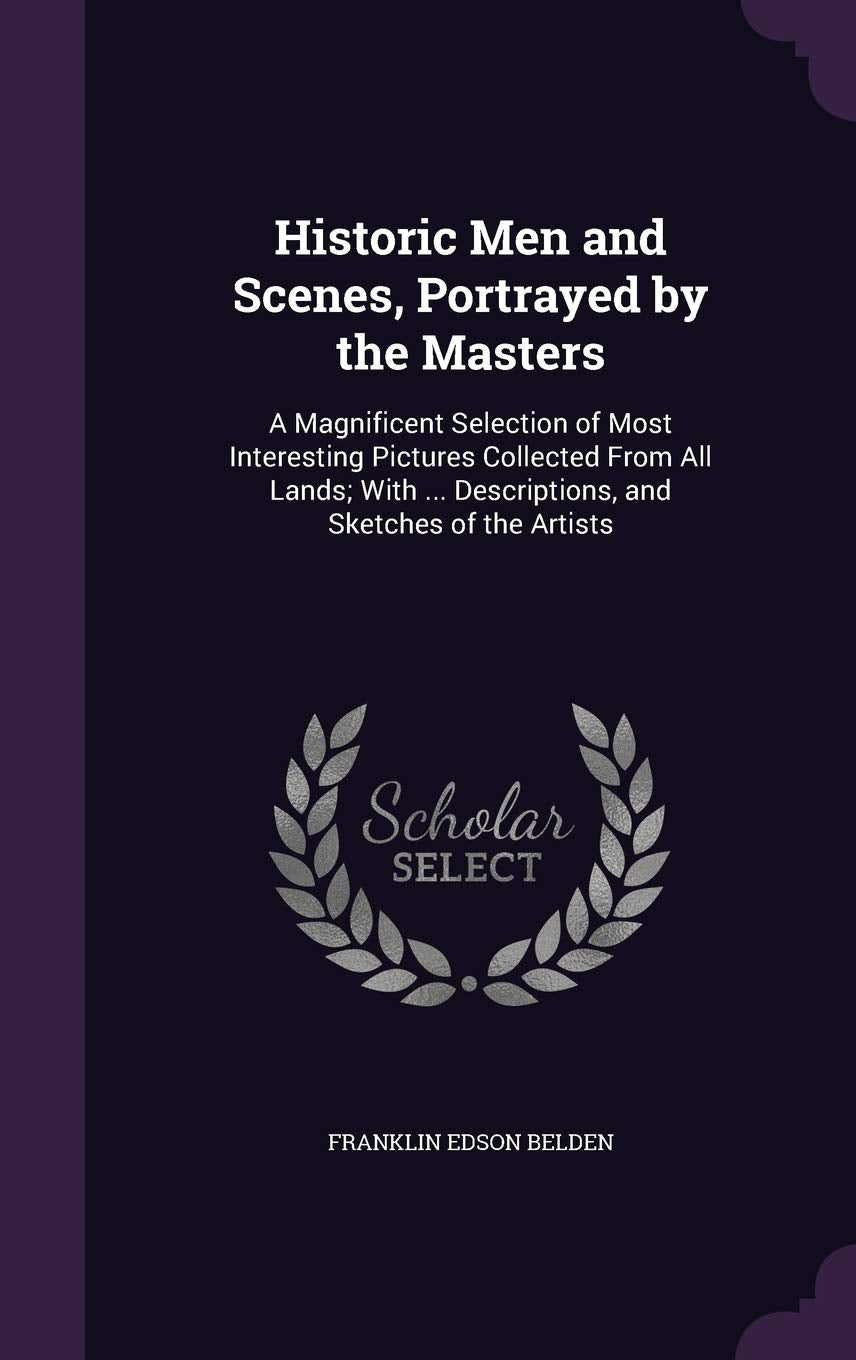 Historic Men and Scenes, Portrayed by the Masters: A Magnificent Selection of Most Interesting Pictures Collected From All Lands; With ... Descriptions, and Sketches of the Artists