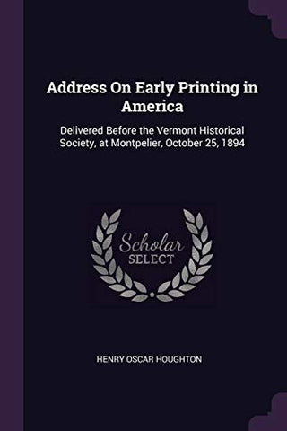 Address On Early Printing in America: Delivered Before the Vermont Historical Society, at Montpelier, October 25, 1894